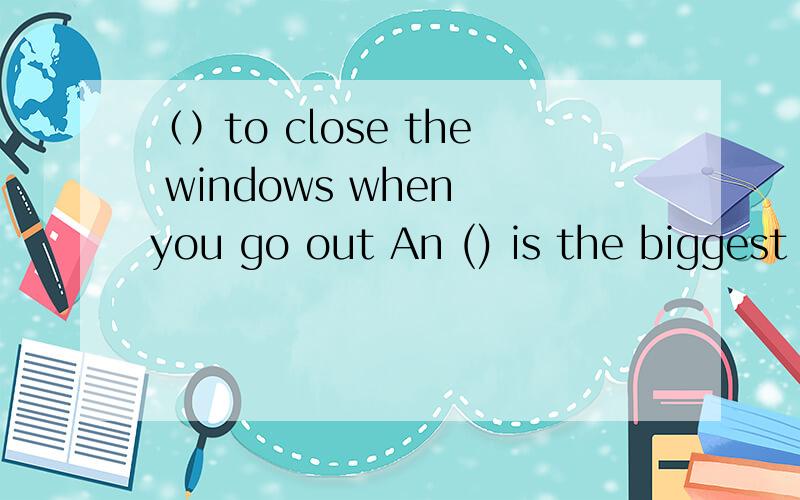 （）to close the windows when you go out An () is the biggest