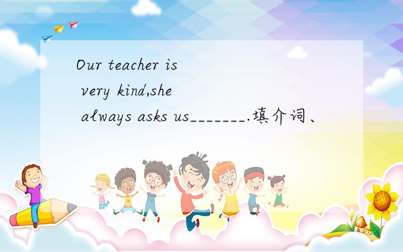 Our teacher is very kind,she always asks us_______.填介词、