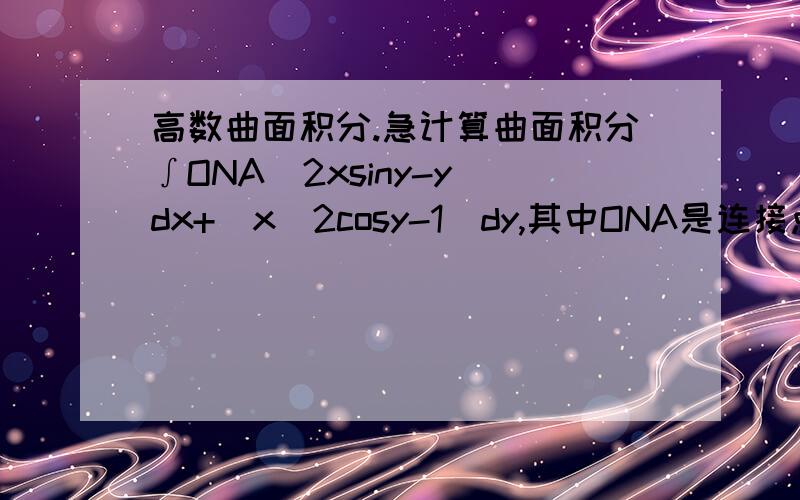 高数曲面积分.急计算曲面积分∫ONA(2xsiny-y)dx+(x^2cosy-1)dy,其中ONA是连接点,O（0,0
