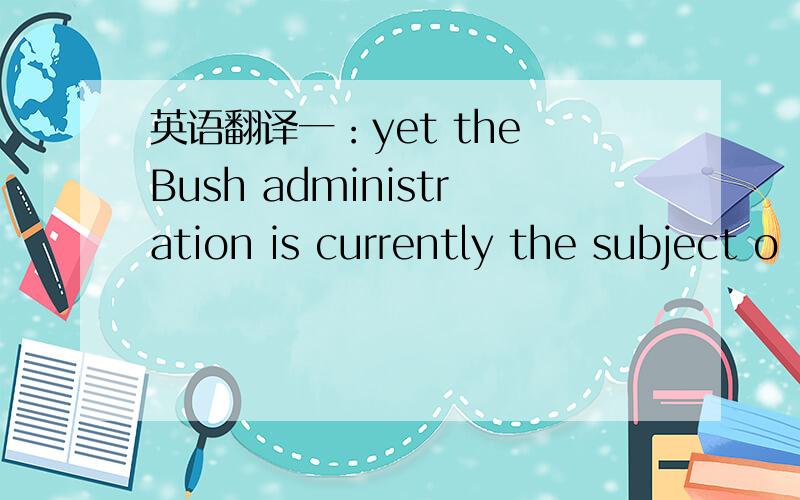 英语翻译一：yet the Bush administration is currently the subject o