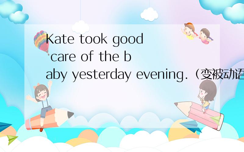 Kate took good care of the baby yesterday evening.（变被动语态）