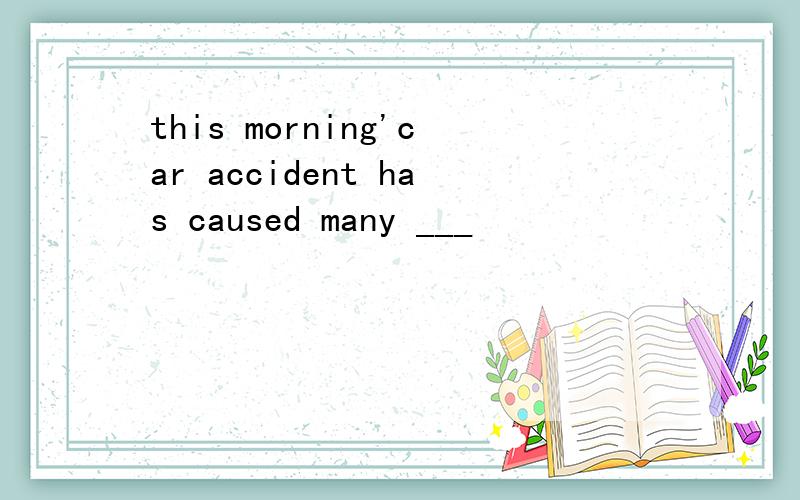 this morning'car accident has caused many ___