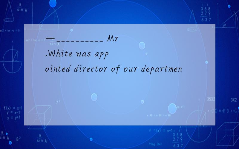 —__________ Mr.White was appointed director of our departmen