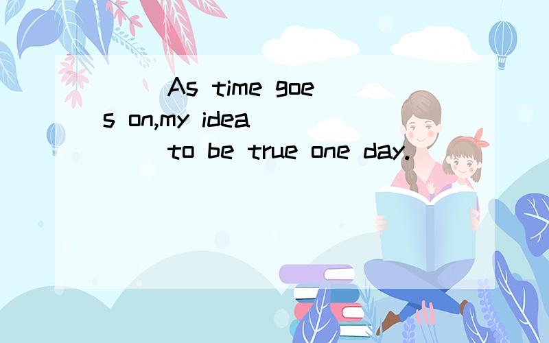 () As time goes on,my idea ___ to be true one day.