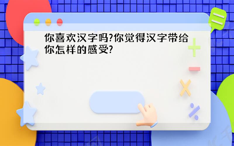 你喜欢汉字吗?你觉得汉字带给你怎样的感受?