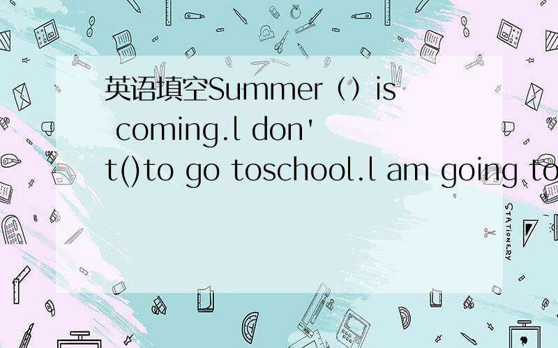 英语填空Summer（）is coming.l don't()to go toschool.l am going to(