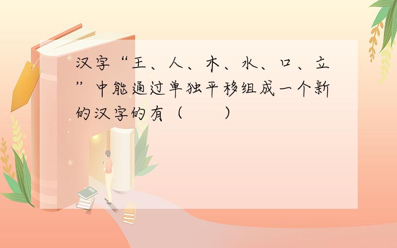 汉字“王、人、木、水、口、立”中能通过单独平移组成一个新的汉字的有（　　）