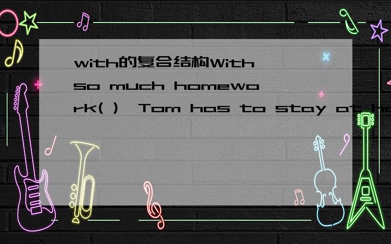 with的复合结构With so much homework( ),Tom has to stay at home.A.