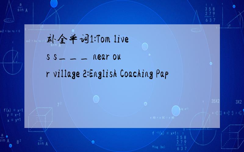 补全单词1:Tom lives s___ near our village 2:English Coaching Pap