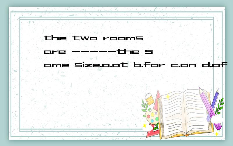 the two rooms are -----the same size.a.at b.for c.on d.of