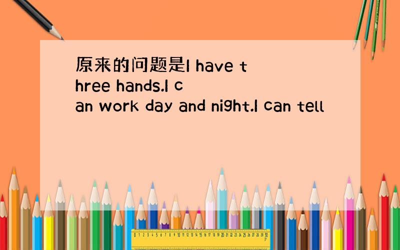 原来的问题是I have three hands.I can work day and night.I can tell