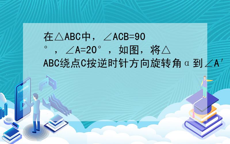 在△ABC中，∠ACB=90°，∠A=20°，如图，将△ABC绕点C按逆时针方向旋转角α到∠A′C′B′的位置，其中A′