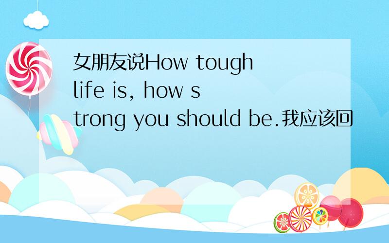 女朋友说How tough life is, how strong you should be.我应该回
