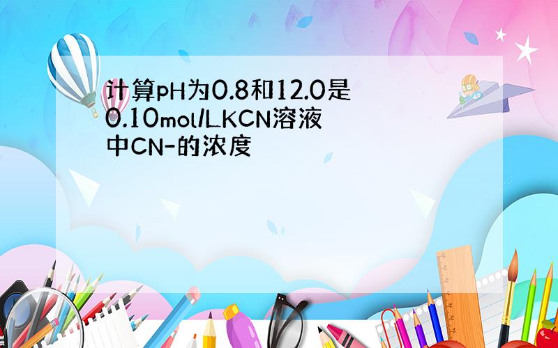 计算pH为0.8和12.0是0.10mol/LKCN溶液中CN-的浓度