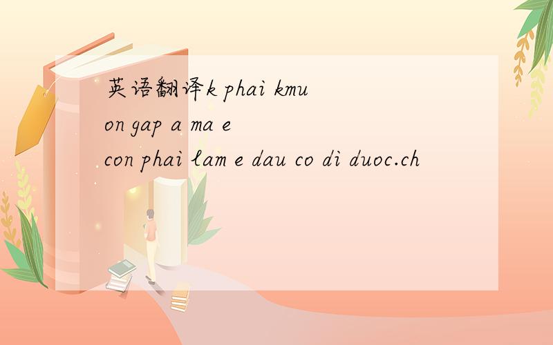 英语翻译k phai kmuon gap a ma e con phai lam e dau co di duoc.ch