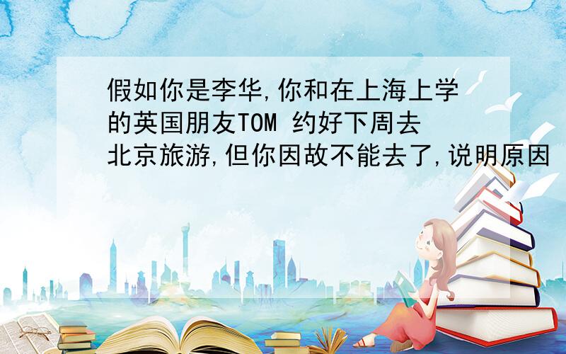 假如你是李华,你和在上海上学的英国朋友TOM 约好下周去北京旅游,但你因故不能去了,说明原因 求英语作文