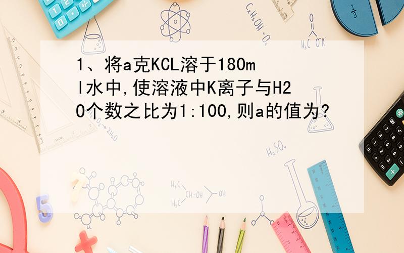 1、将a克KCL溶于180ml水中,使溶液中K离子与H2O个数之比为1:100,则a的值为?