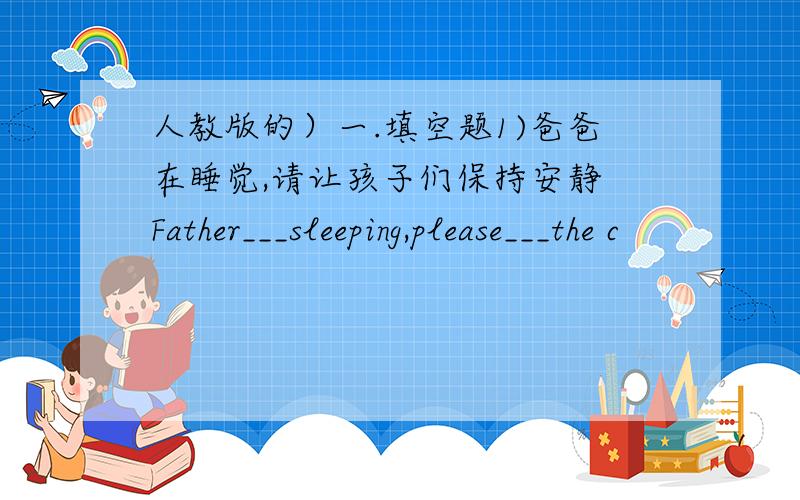 人教版的）一.填空题1)爸爸在睡觉,请让孩子们保持安静 Father___sleeping,please___the c