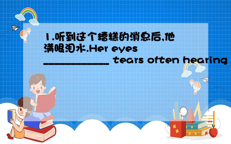1.听到这个糟糕的消息后,他满眼泪水.Her eyes ____________ tears often hearing