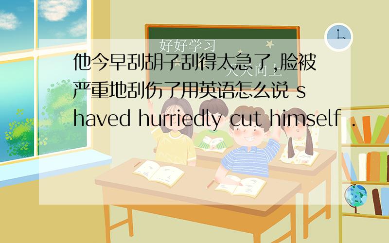 他今早刮胡子刮得太急了,脸被严重地刮伤了用英语怎么说 shaved hurriedly cut himself .