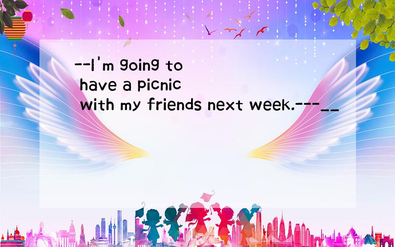--I'm going to have a picnic with my friends next week.---__