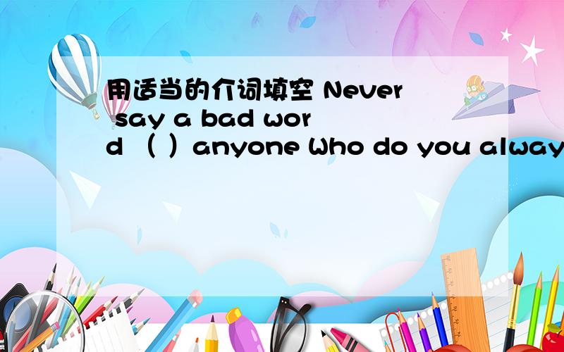 用适当的介词填空 Never say a bad word （ ）anyone Who do you always go
