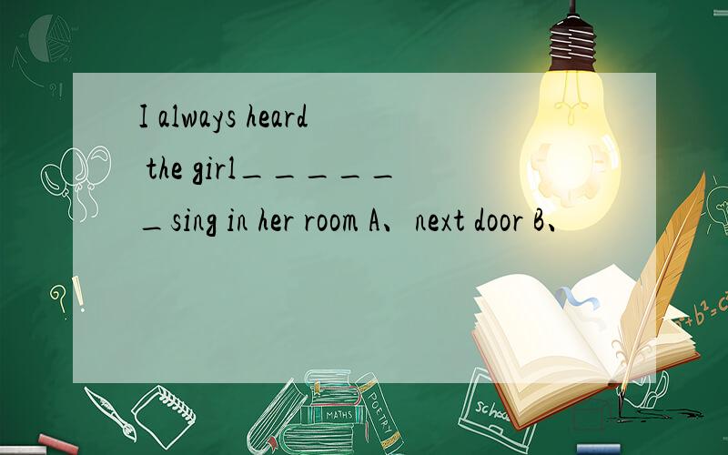 I always heard the girl______sing in her room A、next door B、