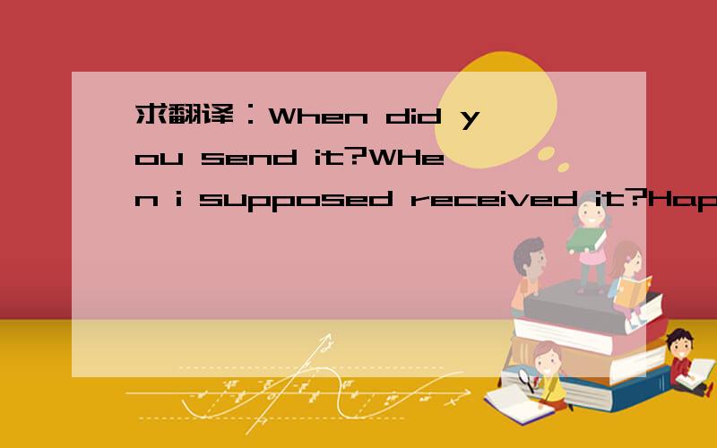 求翻译：When did you send it?WHen i supposed received it?Happy t