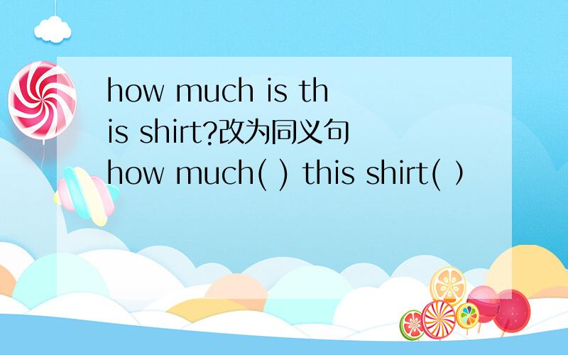 how much is this shirt?改为同义句how much( ) this shirt( ）