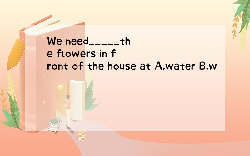 We need_____the flowers in front of the house at A.water B.w