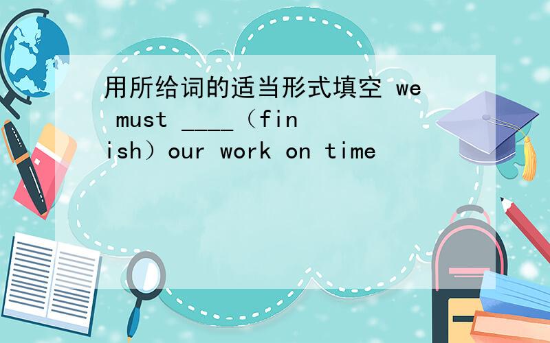 用所给词的适当形式填空 we must ____（finish）our work on time