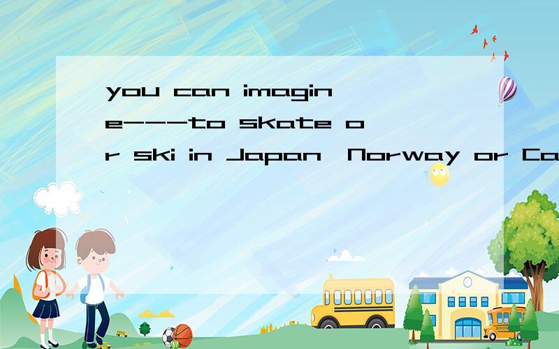 you can imagine---to skate or ski in Japan,Norway or Canada!