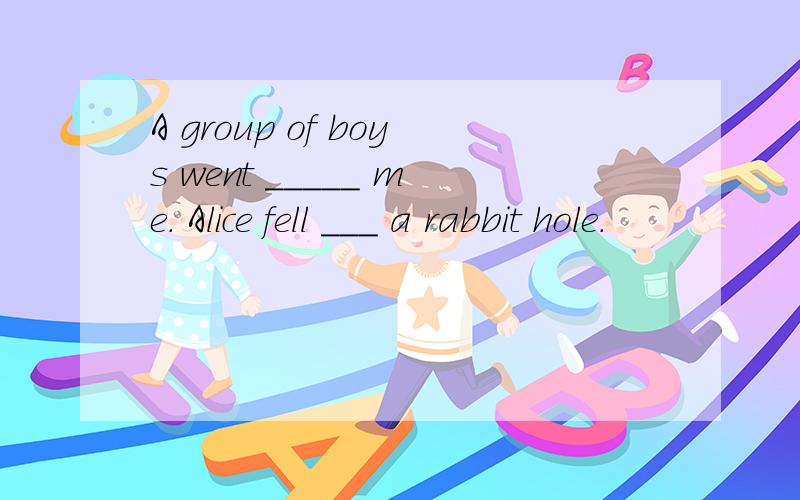 A group of boys went _____ me. Alice fell ___ a rabbit hole.