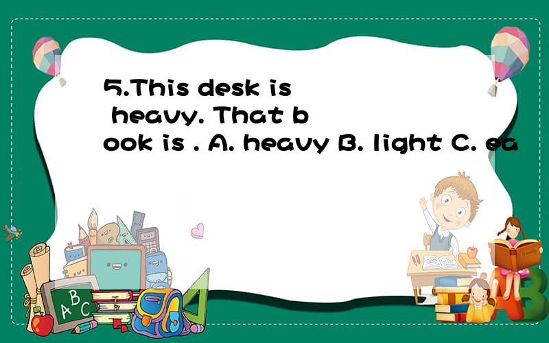 5.This desk is heavy. That book is . A. heavy B. light C. ea