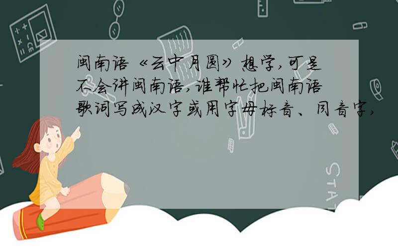 闽南语《云中月圆》想学,可是不会讲闽南语,谁帮忙把闽南语歌词写成汉字或用字母标音、同音字,