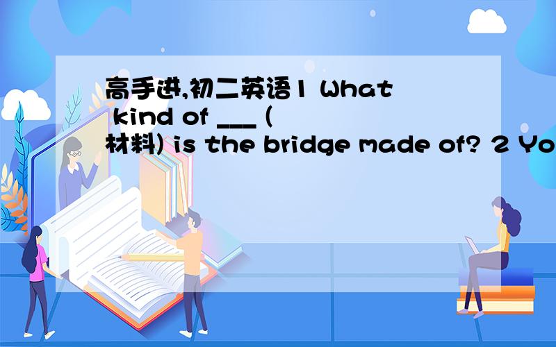 高手进,初二英语1 What kind of ___ (材料) is the bridge made of? 2 You