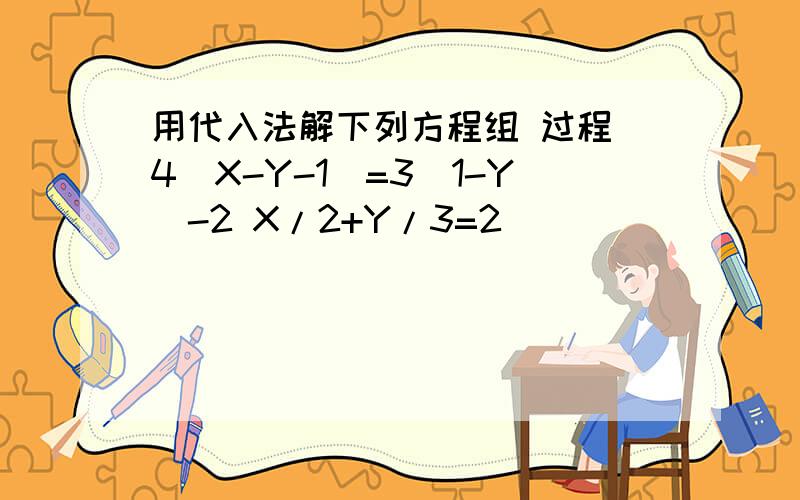 用代入法解下列方程组 过程 4(X-Y-1)=3(1-Y)-2 X/2+Y/3=2