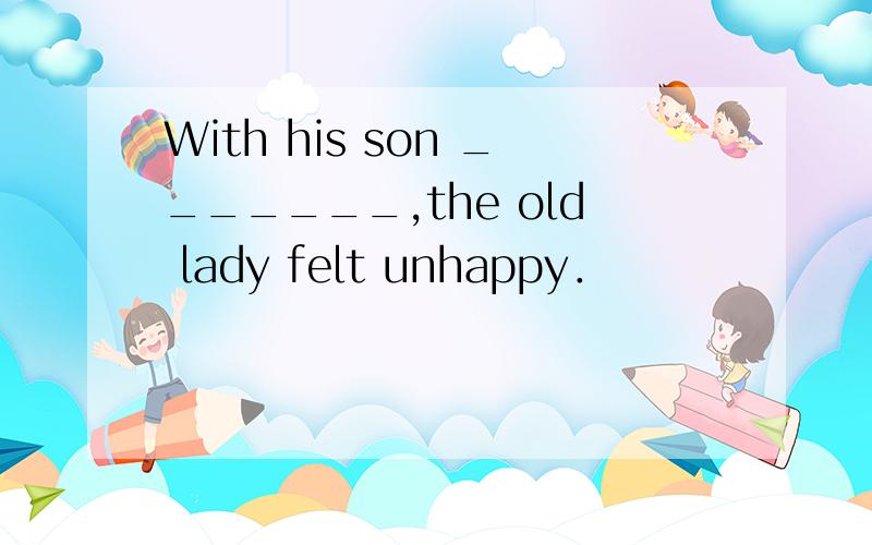 With his son _______,the old lady felt unhappy．