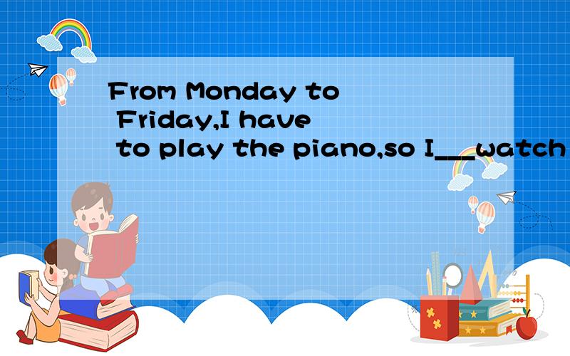 From Monday to Friday,I have to play the piano,so I___watch