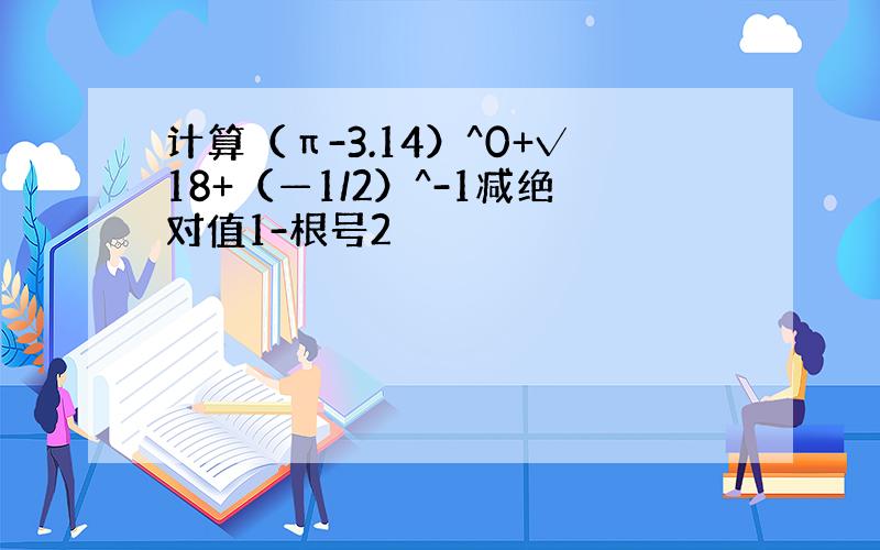 计算（π-3.14）^0+√18+（—1/2）^-1减绝对值1-根号2