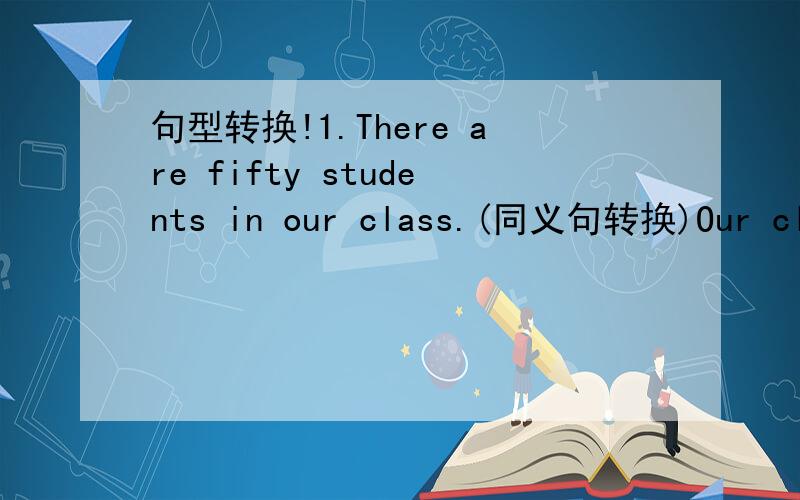 句型转换!1.There are fifty students in our class.(同义句转换)Our clas