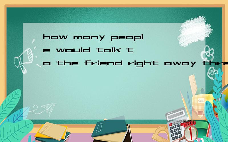 how many people would talk to the friend right away three ,a