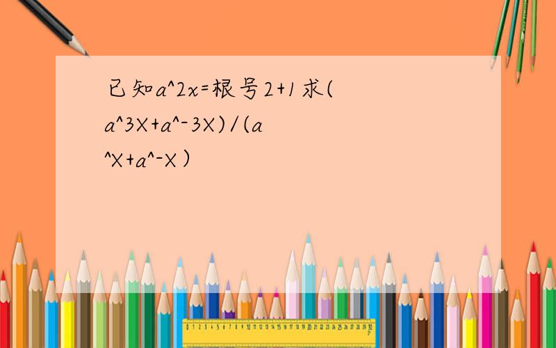 已知a^2x=根号2+1求(a^3X+a^-3X)/(a^X+a^-X）