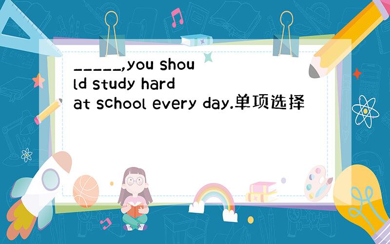 _____,you should study hard at school every day.单项选择