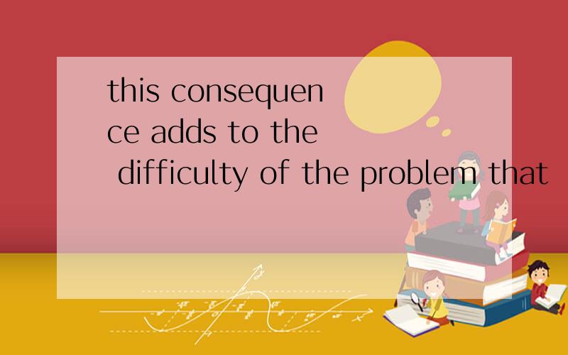 this consequence adds to the difficulty of the problem that