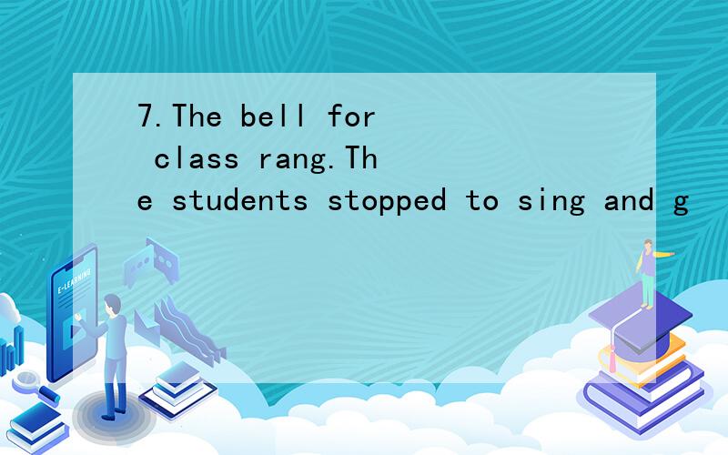 7.The bell for class rang.The students stopped to sing and g