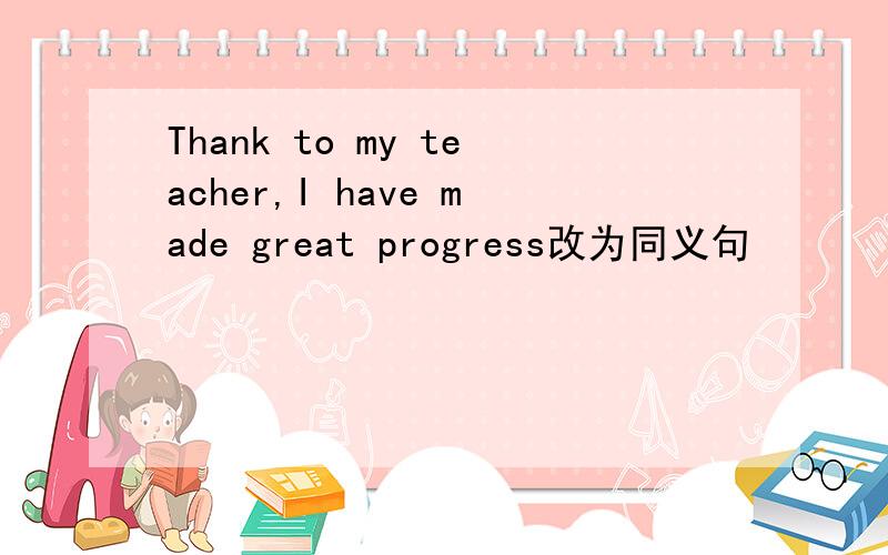 Thank to my teacher,I have made great progress改为同义句