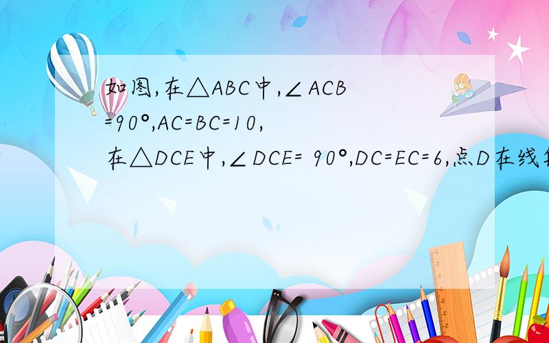 如图,在△ABC中,∠ACB=90°,AC=BC=10,在△DCE中,∠DCE= 90°,DC=EC=6,点D在线段AC