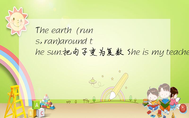 The earth (runs,ran)around the sun.把句子变为复数 She is my teacher