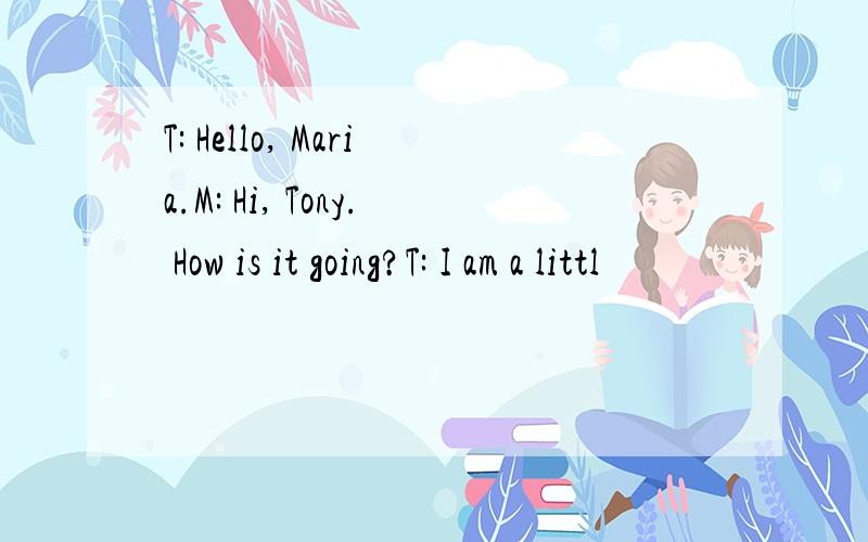 T: Hello, Maria.M: Hi, Tony. How is it going?T: I am a littl